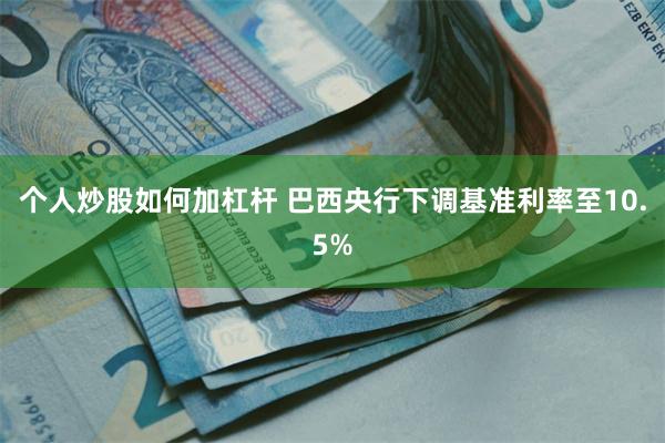 个人炒股如何加杠杆 巴西央行下调基准利率至10.5%