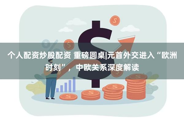 个人配资炒股配资 重磅圆桌|元首外交进入“欧洲时刻”，中欧关系深度解读