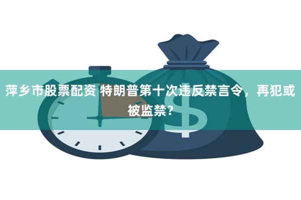 萍乡市股票配资 特朗普第十次违反禁言令，再犯或被监禁？