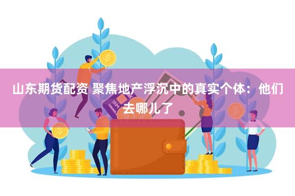 山东期货配资 聚焦地产浮沉中的真实个体：他们去哪儿了