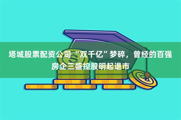 塔城股票配资公司 “双千亿”梦碎，曾经的百强房企三盛控股明起退市