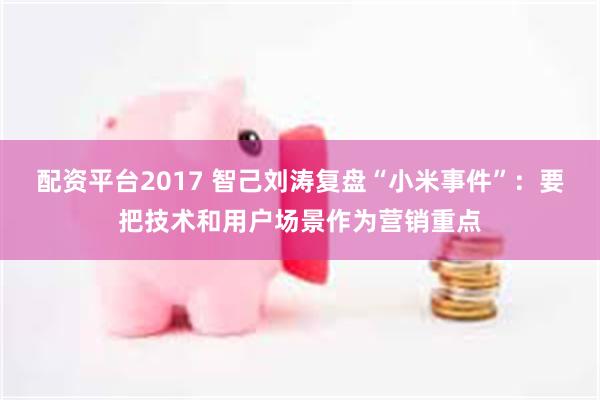 配资平台2017 智己刘涛复盘“小米事件”：要把技术和用户场景作为营销重点