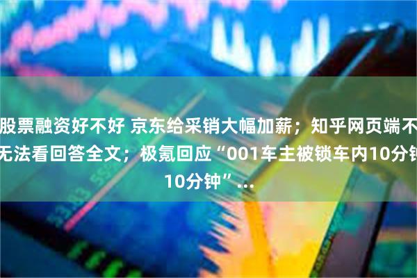 股票融资好不好 京东给采销大幅加薪；知乎网页端不登录无法看回答全文；极氪回应“001车主被锁车内10分钟”...