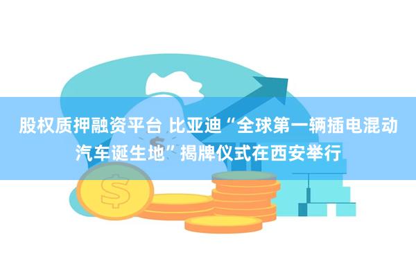 股权质押融资平台 比亚迪“全球第一辆插电混动汽车诞生地”揭牌仪式在西安举行