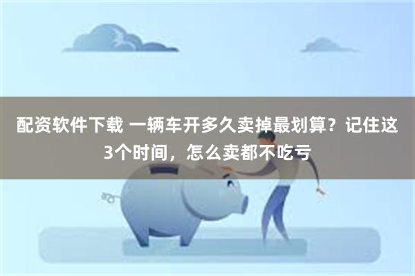 配资软件下载 一辆车开多久卖掉最划算？记住这3个时间，怎么卖都不吃亏