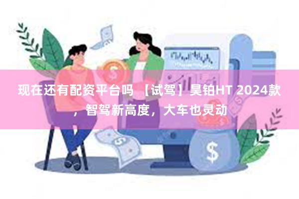 现在还有配资平台吗 【试驾】昊铂HT 2024款，智驾新高度，大车也灵动