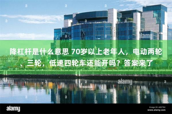 降杠杆是什么意思 70岁以上老年人，电动两轮、三轮，低速四轮车还能开吗？答案来了