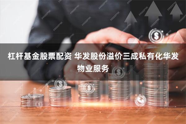 杠杆基金股票配资 华发股份溢价三成私有化华发物业服务