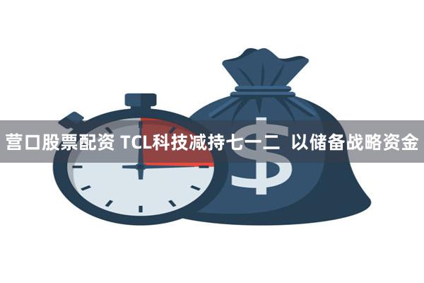 营口股票配资 TCL科技减持七一二  以储备战略资金