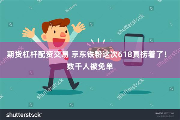 期货杠杆配资交易 京东铁粉这次618真捞着了！ 数千人被免单