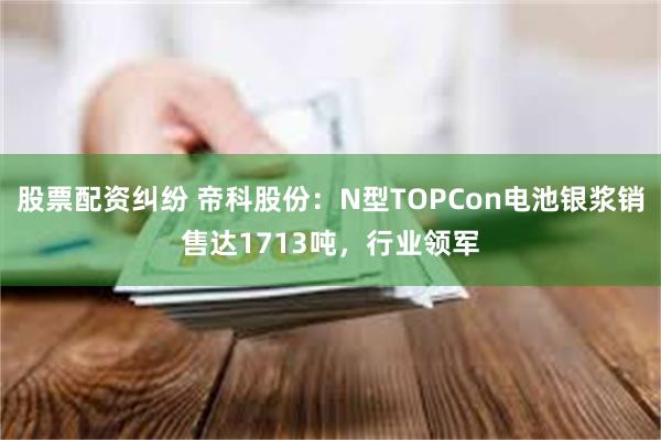 股票配资纠纷 帝科股份：N型TOPCon电池银浆销售达1713吨，行业领军