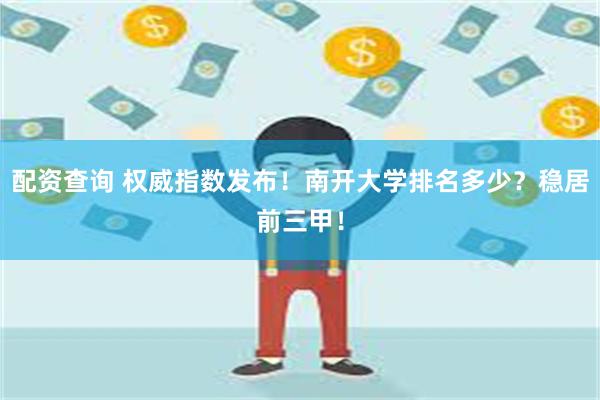 配资查询 权威指数发布！南开大学排名多少？稳居前三甲！