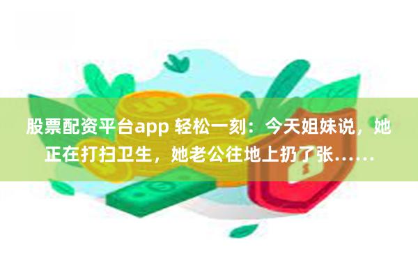 股票配资平台app 轻松一刻：今天姐妹说，她正在打扫卫生，她老公往地上扔了张……