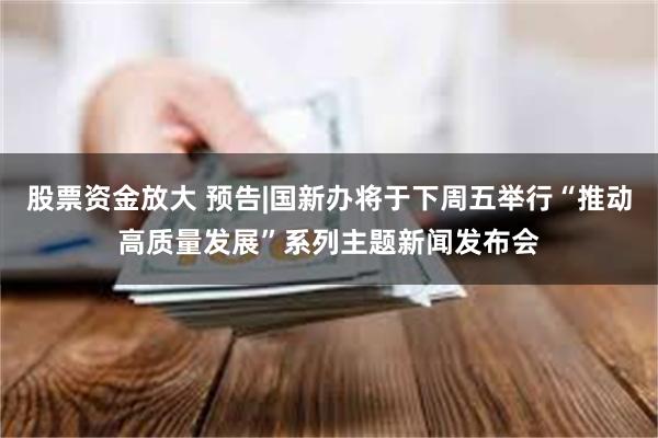 股票资金放大 预告|国新办将于下周五举行“推动高质量发展”系列主题新闻发布会