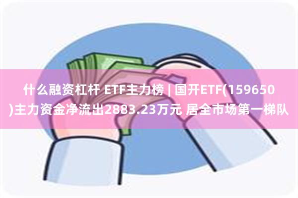 什么融资杠杆 ETF主力榜 | 国开ETF(159650)主力资金净流出2883.23万元 居全市场第一梯队