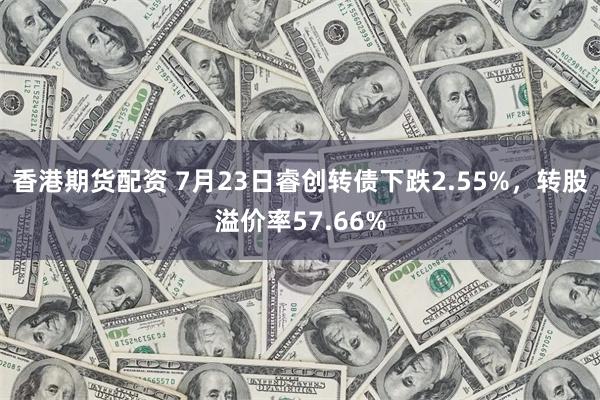 香港期货配资 7月23日睿创转债下跌2.55%，转股溢价率57.66%