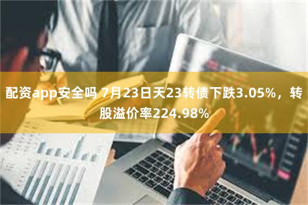 配资app安全吗 7月23日天23转债下跌3.05%，转股溢价率224.98%