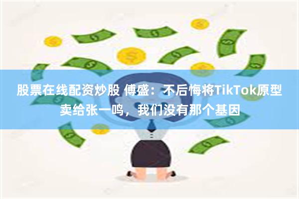 股票在线配资炒股 傅盛：不后悔将TikTok原型卖给张一鸣，我们没有那个基因