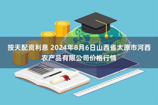 按天配资利息 2024年8月6日山西省太原市河西农产品有限公司价格行情