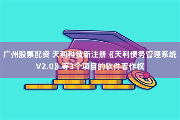 广州股票配资 天利科技新注册《天利债务管理系统V2.0》等3个项目的软件著作权