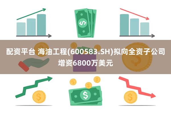 配资平台 海油工程(600583.SH)拟向全资子公司增资6800万美元