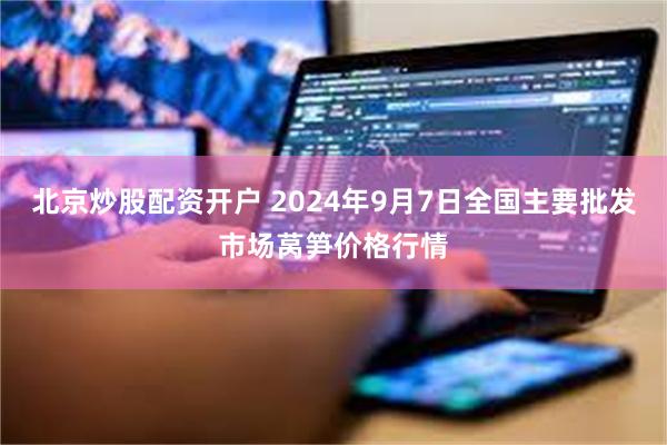 北京炒股配资开户 2024年9月7日全国主要批发市场莴笋价格行情