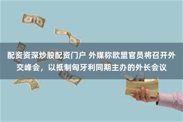 配资资深炒股配资门户 外媒称欧盟官员将召开外交峰会，以抵制匈牙利同期主办的外长会议