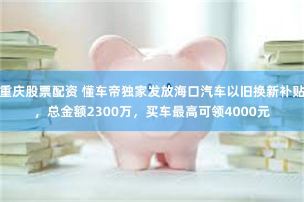 重庆股票配资 懂车帝独家发放海口汽车以旧换新补贴，总金额2300万，买车最高可领4000元