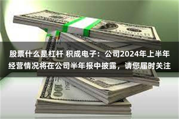 股票什么是杠杆 积成电子：公司2024年上半年经营情况将在公司半年报中披露，请您届时关注