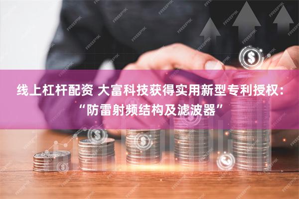 线上杠杆配资 大富科技获得实用新型专利授权：“防雷射频结构及滤波器”