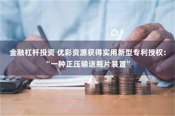 金融杠杆投资 优彩资源获得实用新型专利授权：“一种正压输送瓶片装置”