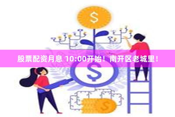 股票配资月息 10:00开始！南开区老城里！