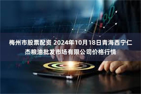 梅州市股票配资 2024年10月18日青海西宁仁杰粮油批发市场有限公司价格行情