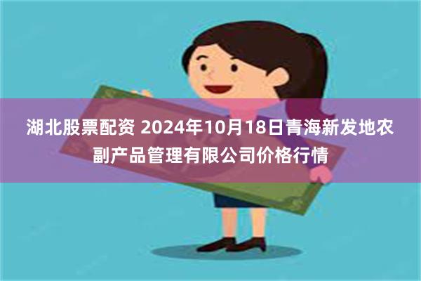 湖北股票配资 2024年10月18日青海新发地农副产品管理有限公司价格行情