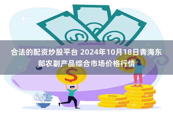 合法的配资炒股平台 2024年10月18日青海东部农副产品综合市场价格行情