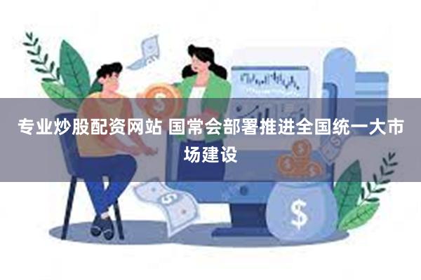 专业炒股配资网站 国常会部署推进全国统一大市场建设