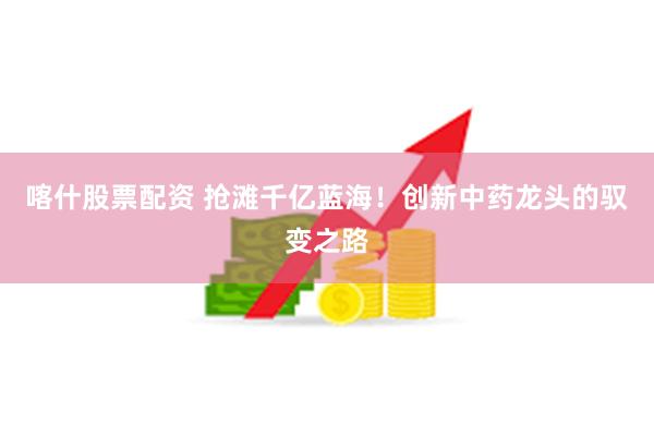 喀什股票配资 抢滩千亿蓝海！创新中药龙头的驭变之路