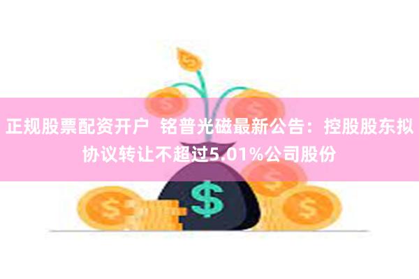 正规股票配资开户  铭普光磁最新公告：控股股东拟协议转让不超过5.01%公司股份