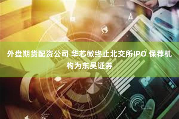 外盘期货配资公司 华芯微终止北交所IPO 保荐机构为东吴证券