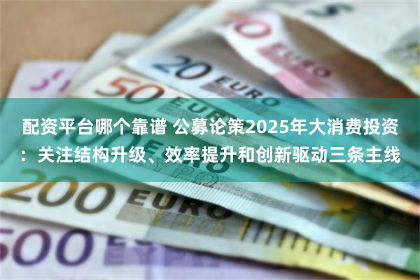 配资平台哪个靠谱 公募论策2025年大消费投资：关注结构升级、效率提升和创新驱动三条主线