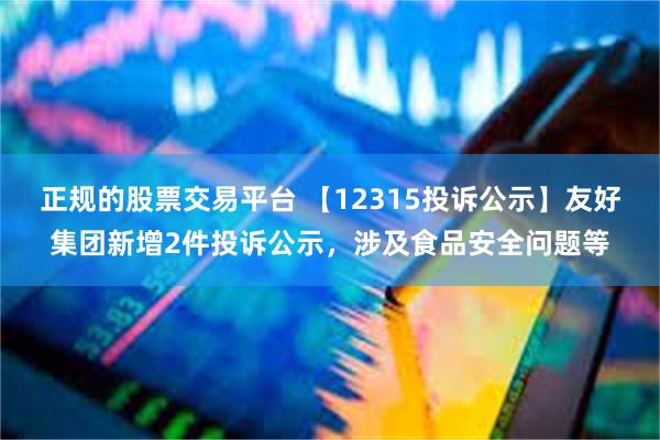 正规的股票交易平台 【12315投诉公示】友好集团新增2件投诉公示，涉及食品安全问题等