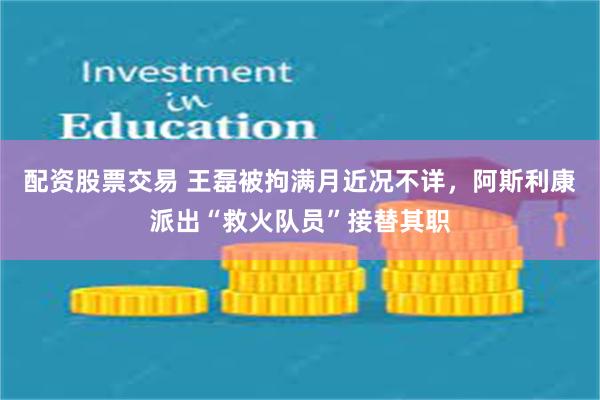 配资股票交易 王磊被拘满月近况不详，阿斯利康派出“救火队员”接替其职