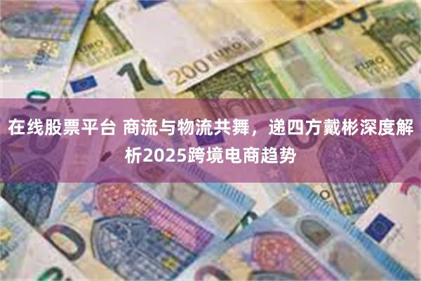 在线股票平台 商流与物流共舞，递四方戴彬深度解析2025跨境电商趋势