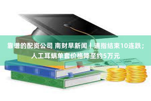 靠谱的配资公司 南财早新闻丨道指结束10连跌；人工耳蜗单套价格降至约5万元