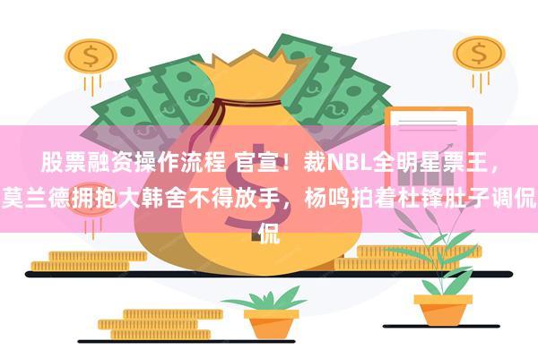 股票融资操作流程 官宣！裁NBL全明星票王，莫兰德拥抱大韩舍不得放手，杨鸣拍着杜锋肚子调侃