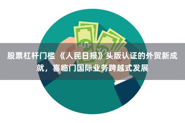 股票杠杆门槛 《人民日报》头版认证的外贸新成就，喜临门国际业务跨越式发展