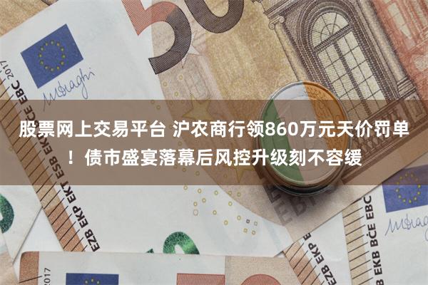 股票网上交易平台 沪农商行领860万元天价罚单！债市盛宴落幕后风控升级刻不容缓