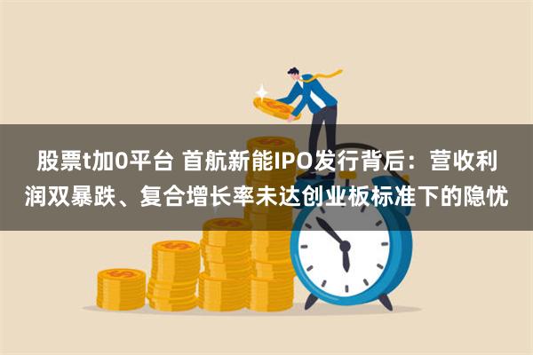 股票t加0平台 首航新能IPO发行背后：营收利润双暴跌、复合增长率未达创业板标准下的隐忧